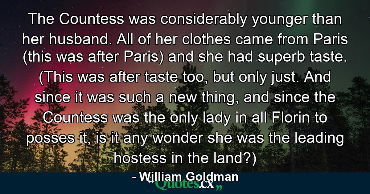 The Countess was considerably younger than her husband. All of her clothes came from Paris (this was after Paris) and she had superb taste. (This was after taste too, but only just. And since it was such a new thing, and since the Countess was the only lady in all Florin to posses it, is it any wonder she was the leading hostess in the land?) - Quote by William Goldman