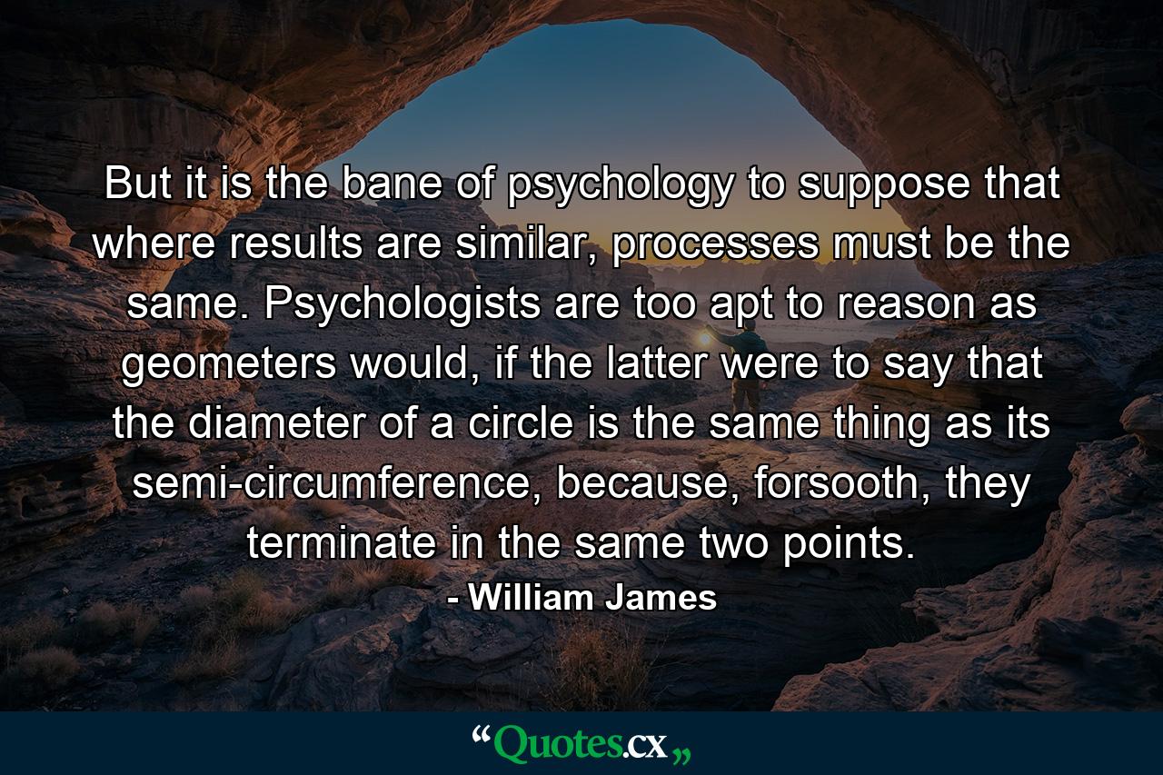 But it is the bane of psychology to suppose that where results are similar, processes must be the same. Psychologists are too apt to reason as geometers would, if the latter were to say that the diameter of a circle is the same thing as its semi-circumference, because, forsooth, they terminate in the same two points. - Quote by William James