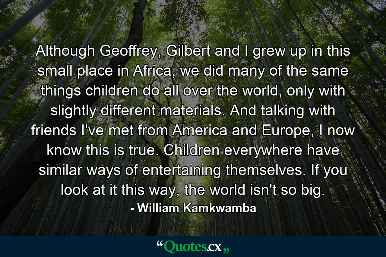 Although Geoffrey, Gilbert and I grew up in this small place in Africa, we did many of the same things children do all over the world, only with slightly different materials. And talking with friends I've met from America and Europe, I now know this is true. Children everywhere have similar ways of entertaining themselves. If you look at it this way, the world isn't so big. - Quote by William Kamkwamba