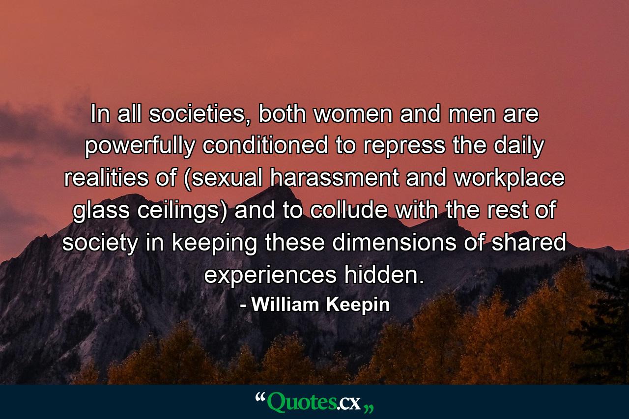 In all societies, both women and men are powerfully conditioned to repress the daily realities of (sexual harassment and workplace glass ceilings) and to collude with the rest of society in keeping these dimensions of shared experiences hidden. - Quote by William Keepin