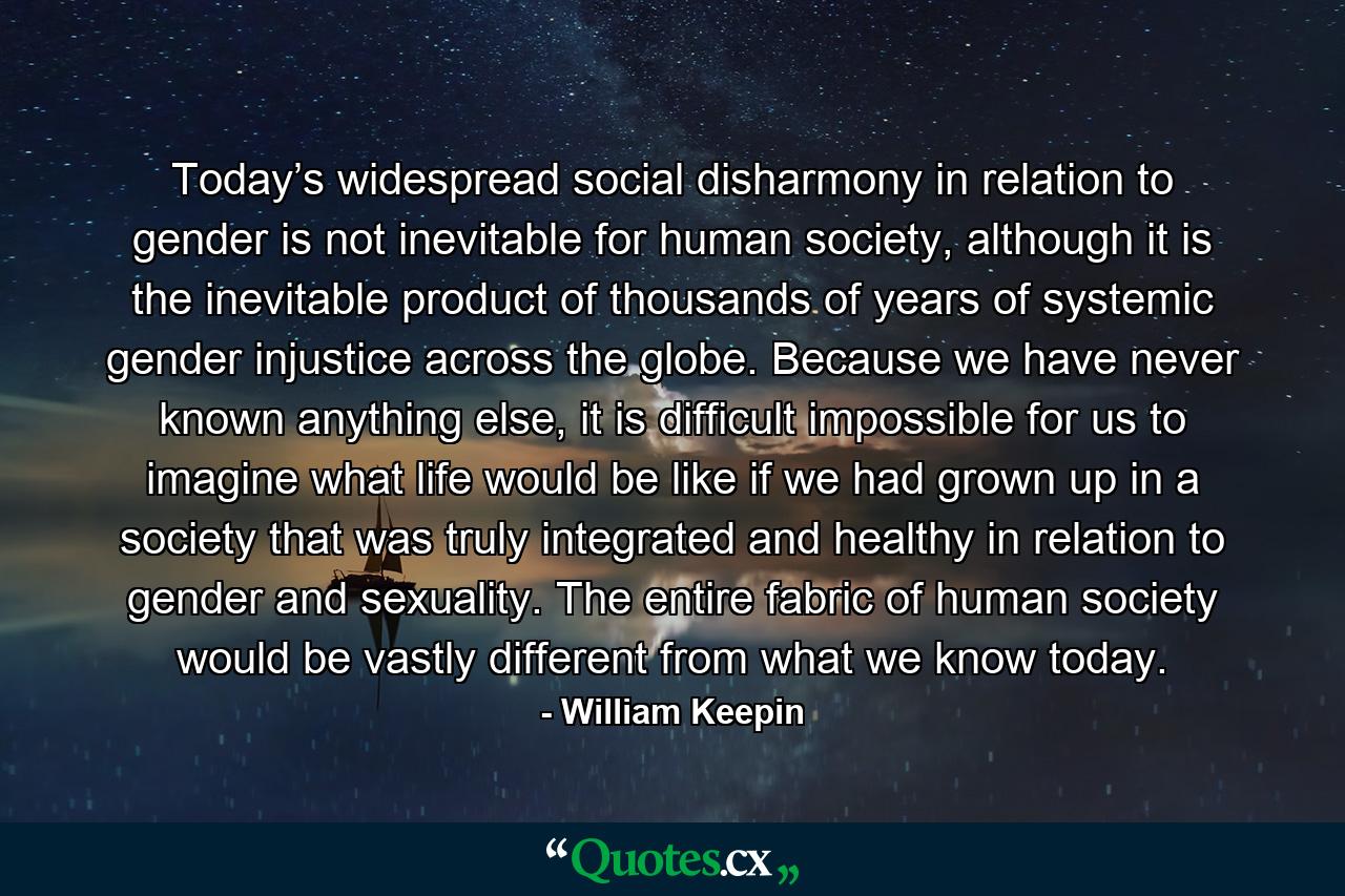 Today’s widespread social disharmony in relation to gender is not inevitable for human society, although it is the inevitable product of thousands of years of systemic gender injustice across the globe. Because we have never known anything else, it is difficult impossible for us to imagine what life would be like if we had grown up in a society that was truly integrated and healthy in relation to gender and sexuality. The entire fabric of human society would be vastly different from what we know today. - Quote by William Keepin