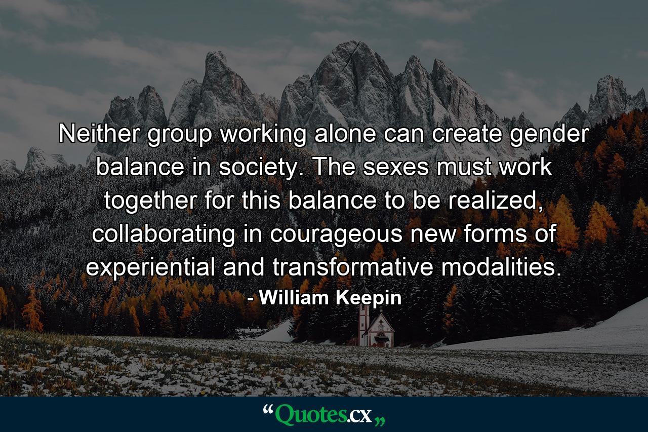 Neither group working alone can create gender balance in society. The sexes must work together for this balance to be realized, collaborating in courageous new forms of experiential and transformative modalities. - Quote by William Keepin