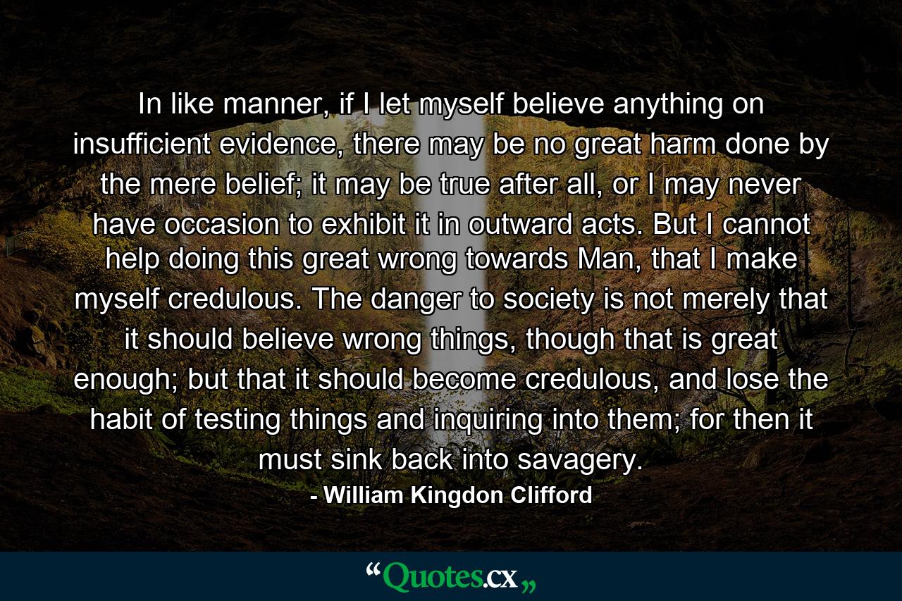 In like manner, if I let myself believe anything on insufficient evidence, there may be no great harm done by the mere belief; it may be true after all, or I may never have occasion to exhibit it in outward acts. But I cannot help doing this great wrong towards Man, that I make myself credulous. The danger to society is not merely that it should believe wrong things, though that is great enough; but that it should become credulous, and lose the habit of testing things and inquiring into them; for then it must sink back into savagery. - Quote by William Kingdon Clifford