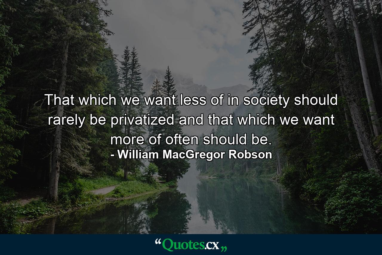 That which we want less of in society should rarely be privatized and that which we want more of often should be. - Quote by William MacGregor Robson