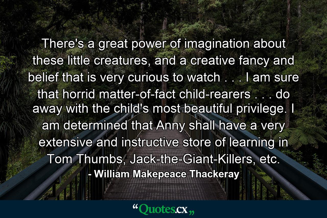 There's a great power of imagination about these little creatures, and a creative fancy and belief that is very curious to watch . . . I am sure that horrid matter-of-fact child-rearers . . . do away with the child's most beautiful privilege. I am determined that Anny shall have a very extensive and instructive store of learning in Tom Thumbs, Jack-the-Giant-Killers, etc. - Quote by William Makepeace Thackeray