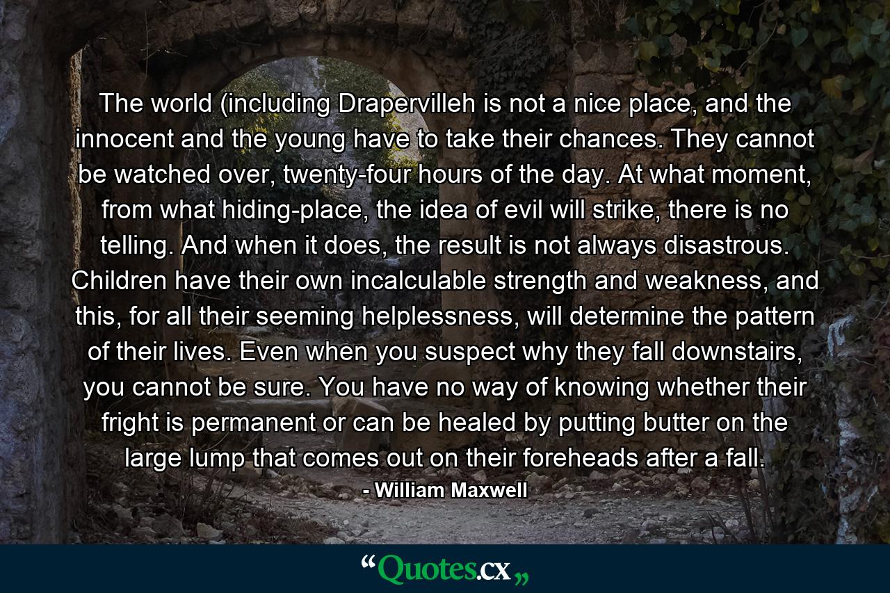 The world (including Drapervilleh is not a nice place, and the innocent and the young have to take their chances. They cannot be watched over, twenty-four hours of the day. At what moment, from what hiding-place, the idea of evil will strike, there is no telling. And when it does, the result is not always disastrous. Children have their own incalculable strength and weakness, and this, for all their seeming helplessness, will determine the pattern of their lives. Even when you suspect why they fall downstairs, you cannot be sure. You have no way of knowing whether their fright is permanent or can be healed by putting butter on the large lump that comes out on their foreheads after a fall. - Quote by William Maxwell