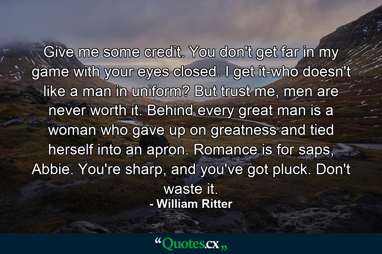 Give me some credit. You don't get far in my game with your eyes closed. I get it-who doesn't like a man in uniform? But trust me, men are never worth it. Behind every great man is a woman who gave up on greatness and tied herself into an apron. Romance is for saps, Abbie. You're sharp, and you've got pluck. Don't waste it. - Quote by William Ritter