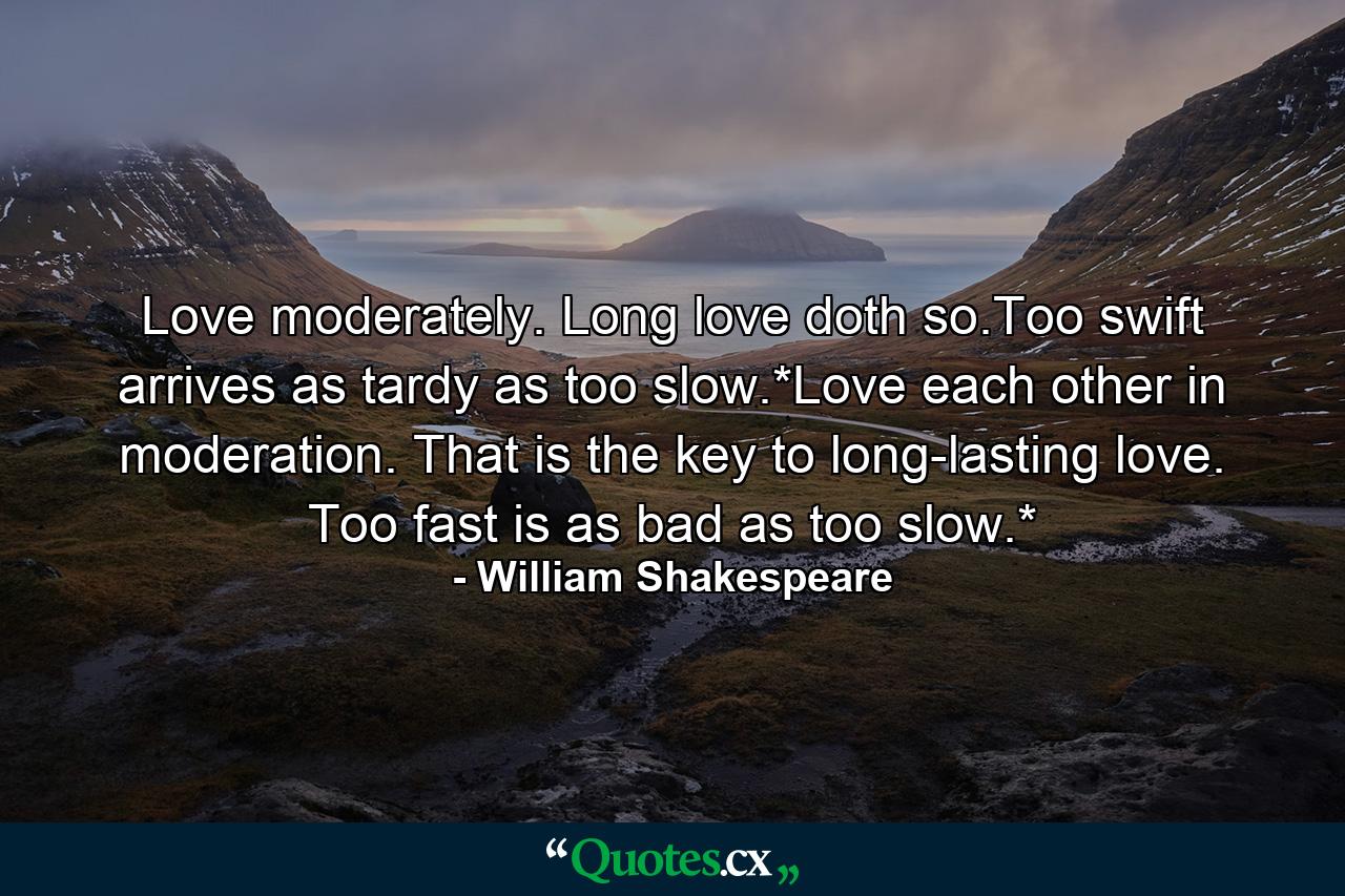 Love moderately. Long love doth so.Too swift arrives as tardy as too slow.*Love each other in moderation. That is the key to long-lasting love. Too fast is as bad as too slow.* - Quote by William Shakespeare