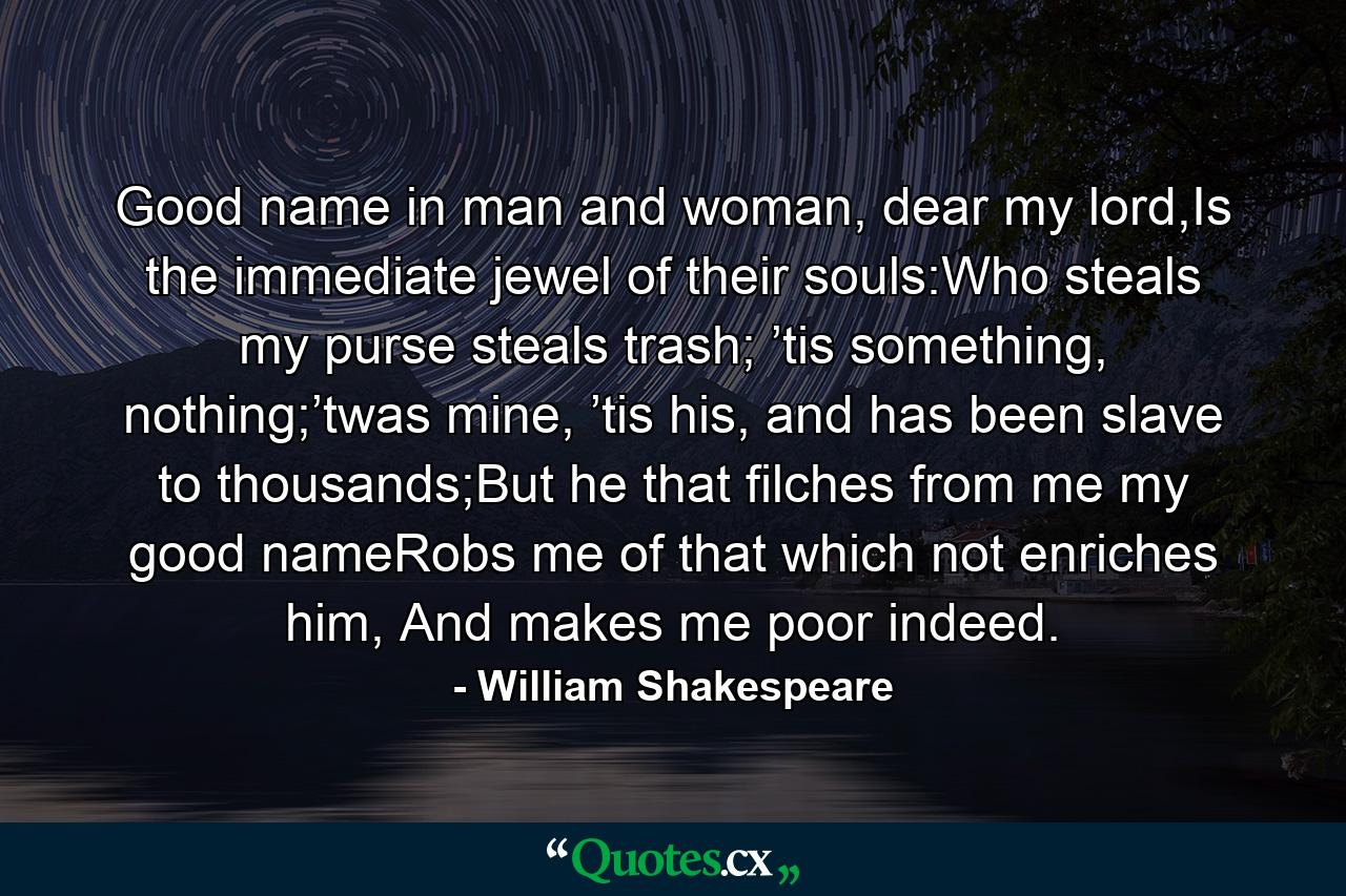 Good name in man and woman, dear my lord,Is the immediate jewel of their souls:Who steals my purse steals trash; ’tis something, nothing;’twas mine, ’tis his, and has been slave to thousands;But he that filches from me my good nameRobs me of that which not enriches him, And makes me poor indeed. - Quote by William Shakespeare