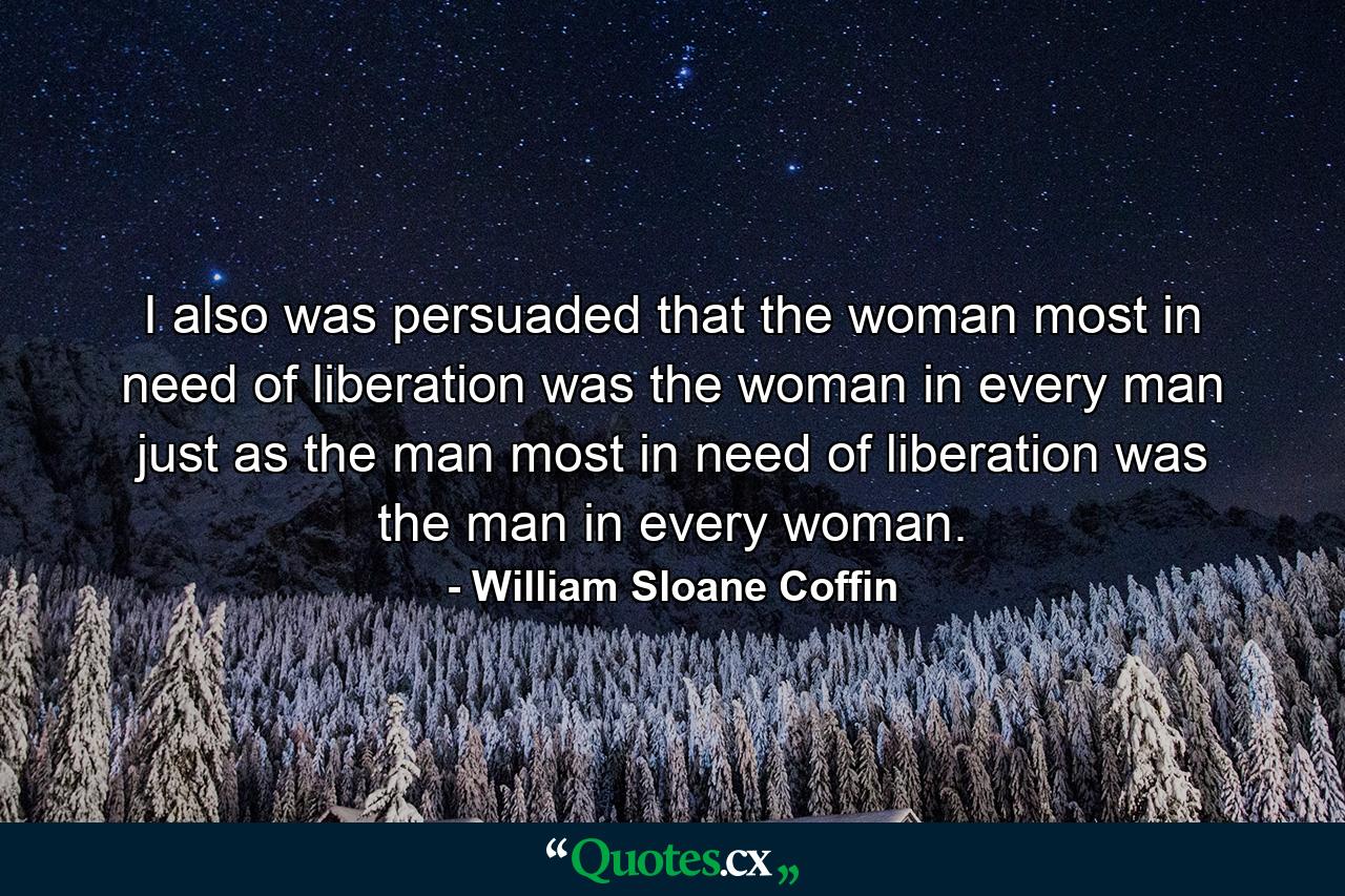 I also was persuaded that the woman most in need of liberation was the woman in every man just as the man most in need of liberation was the man in every woman. - Quote by William Sloane Coffin