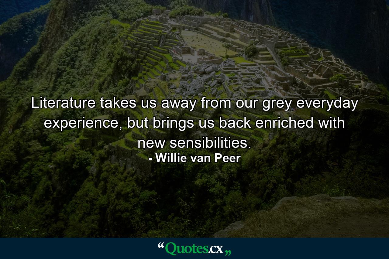 Literature takes us away from our grey everyday experience, but brings us back enriched with new sensibilities. - Quote by Willie van Peer