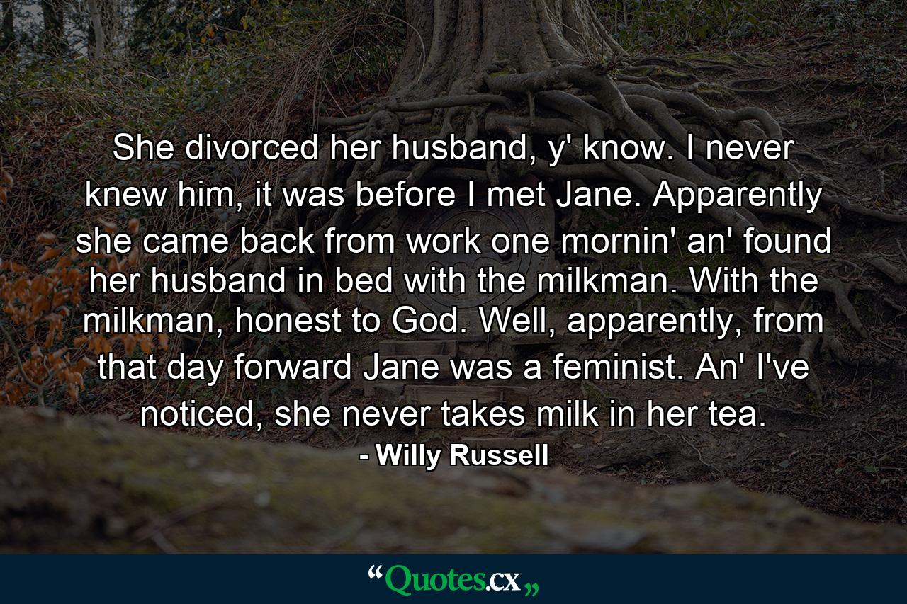 She divorced her husband, y' know. I never knew him, it was before I met Jane. Apparently she came back from work one mornin' an' found her husband in bed with the milkman. With the milkman, honest to God. Well, apparently, from that day forward Jane was a feminist. An' I've noticed, she never takes milk in her tea. - Quote by Willy Russell