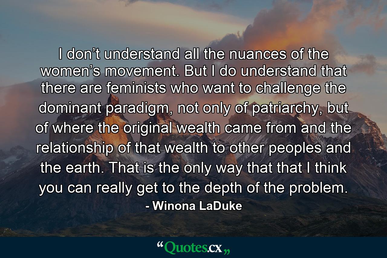 I don’t understand all the nuances of the women’s movement. But I do understand that there are feminists who want to challenge the dominant paradigm, not only of patriarchy, but of where the original wealth came from and the relationship of that wealth to other peoples and the earth. That is the only way that that I think you can really get to the depth of the problem. - Quote by Winona LaDuke