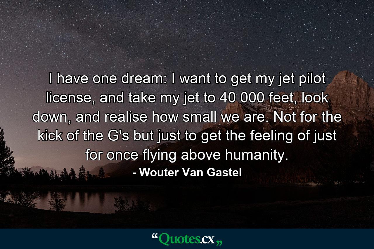 I have one dream: I want to get my jet pilot license, and take my jet to 40 000 feet, look down, and realise how small we are. Not for the kick of the G's but just to get the feeling of just for once flying above humanity. - Quote by Wouter Van Gastel