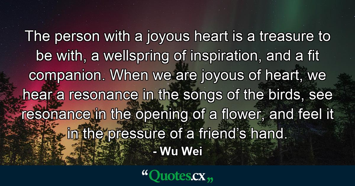 The person with a joyous heart is a treasure to be with, a wellspring of inspiration, and a fit companion. When we are joyous of heart, we hear a resonance in the songs of the birds, see resonance in the opening of a flower, and feel it in the pressure of a friend’s hand. - Quote by Wu Wei