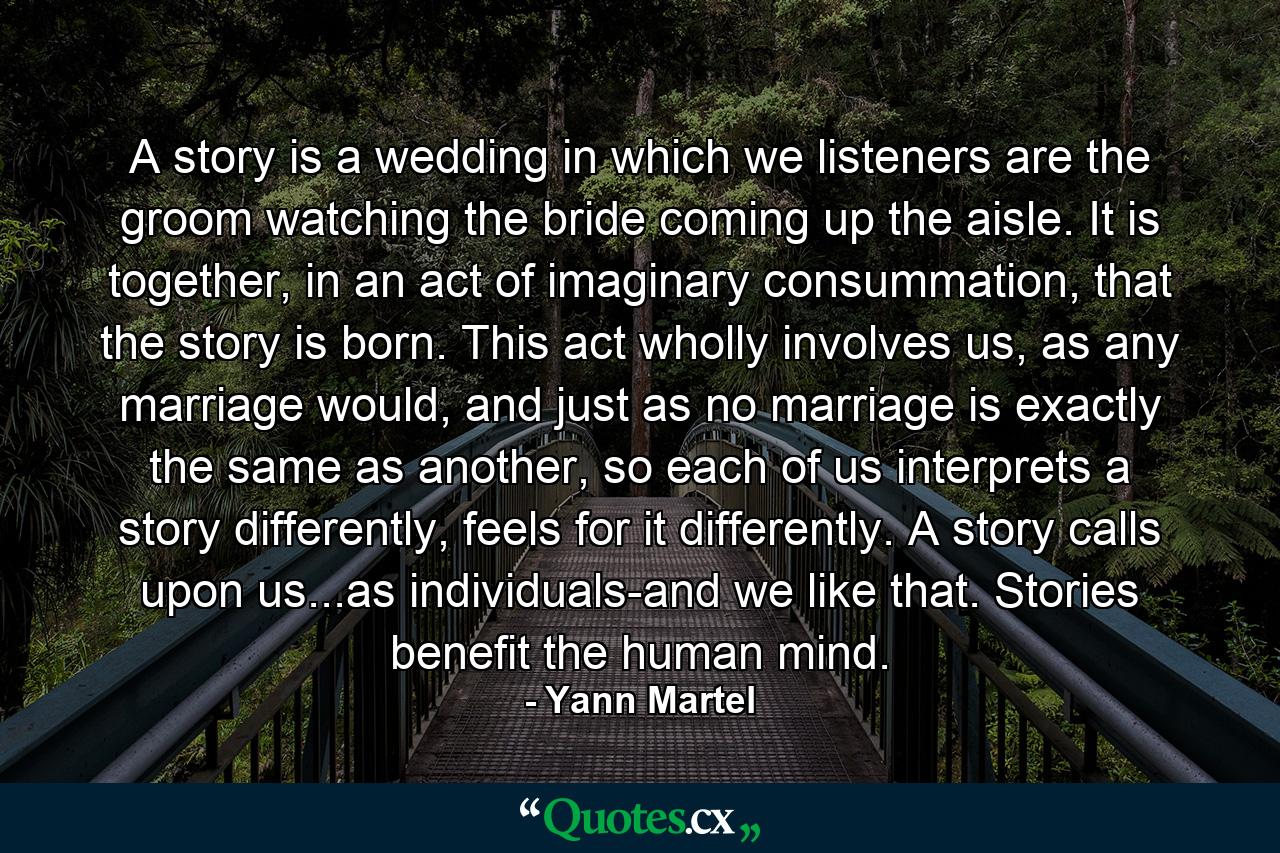 A story is a wedding in which we listeners are the groom watching the bride coming up the aisle. It is together, in an act of imaginary consummation, that the story is born. This act wholly involves us, as any marriage would, and just as no marriage is exactly the same as another, so each of us interprets a story differently, feels for it differently. A story calls upon us...as individuals-and we like that. Stories benefit the human mind. - Quote by Yann Martel