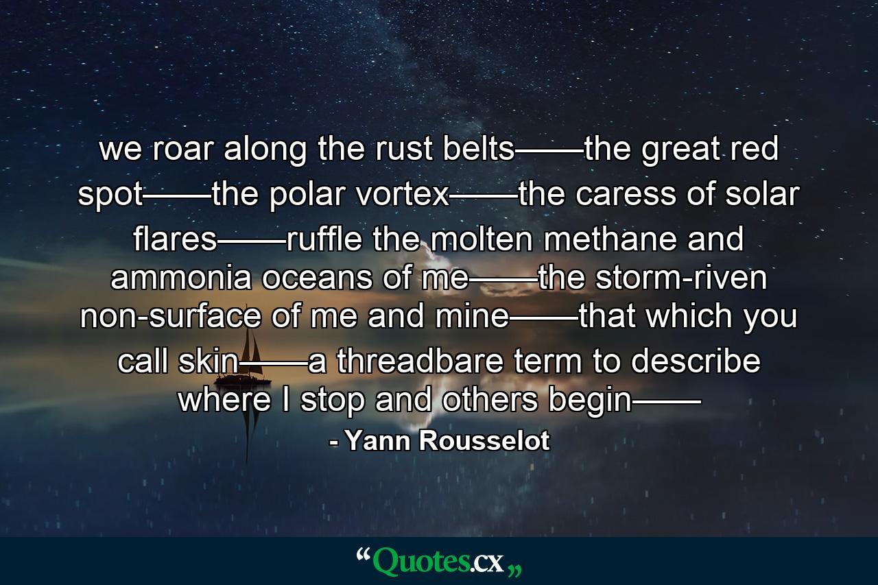 we roar along the rust belts——the great red spot——the polar vortex——the caress of solar flares——ruffle the molten methane and ammonia oceans of me——the storm-riven non-surface of me and mine——that which you call skin——a threadbare term to describe where I stop and others begin—— - Quote by Yann Rousselot