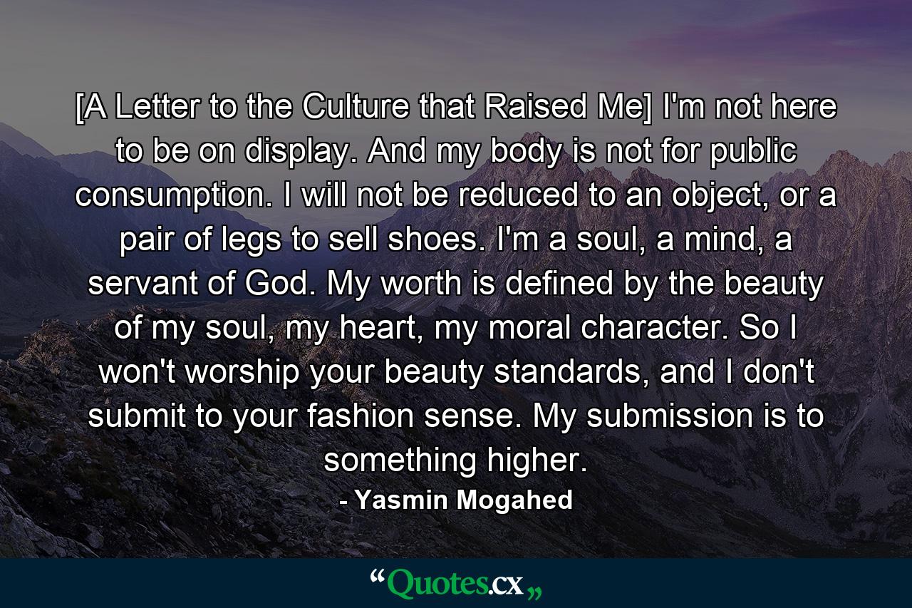 [A Letter to the Culture that Raised Me] I'm not here to be on display. And my body is not for public consumption. I will not be reduced to an object, or a pair of legs to sell shoes. I'm a soul, a mind, a servant of God. My worth is defined by the beauty of my soul, my heart, my moral character. So I won't worship your beauty standards, and I don't submit to your fashion sense. My submission is to something higher. - Quote by Yasmin Mogahed