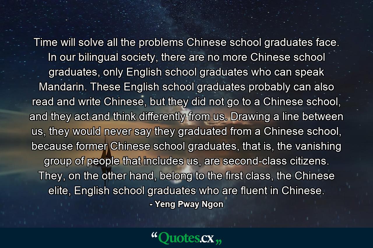 Time will solve all the problems Chinese school graduates face. In our bilingual society, there are no more Chinese school graduates, only English school graduates who can speak Mandarin. These English school graduates probably can also read and write Chinese, but they did not go to a Chinese school, and they act and think differently from us. Drawing a line between us, they would never say they graduated from a Chinese school, because former Chinese school graduates, that is, the vanishing group of people that includes us, are second-class citizens. They, on the other hand, belong to the first class, the Chinese elite, English school graduates who are fluent in Chinese. - Quote by Yeng Pway Ngon