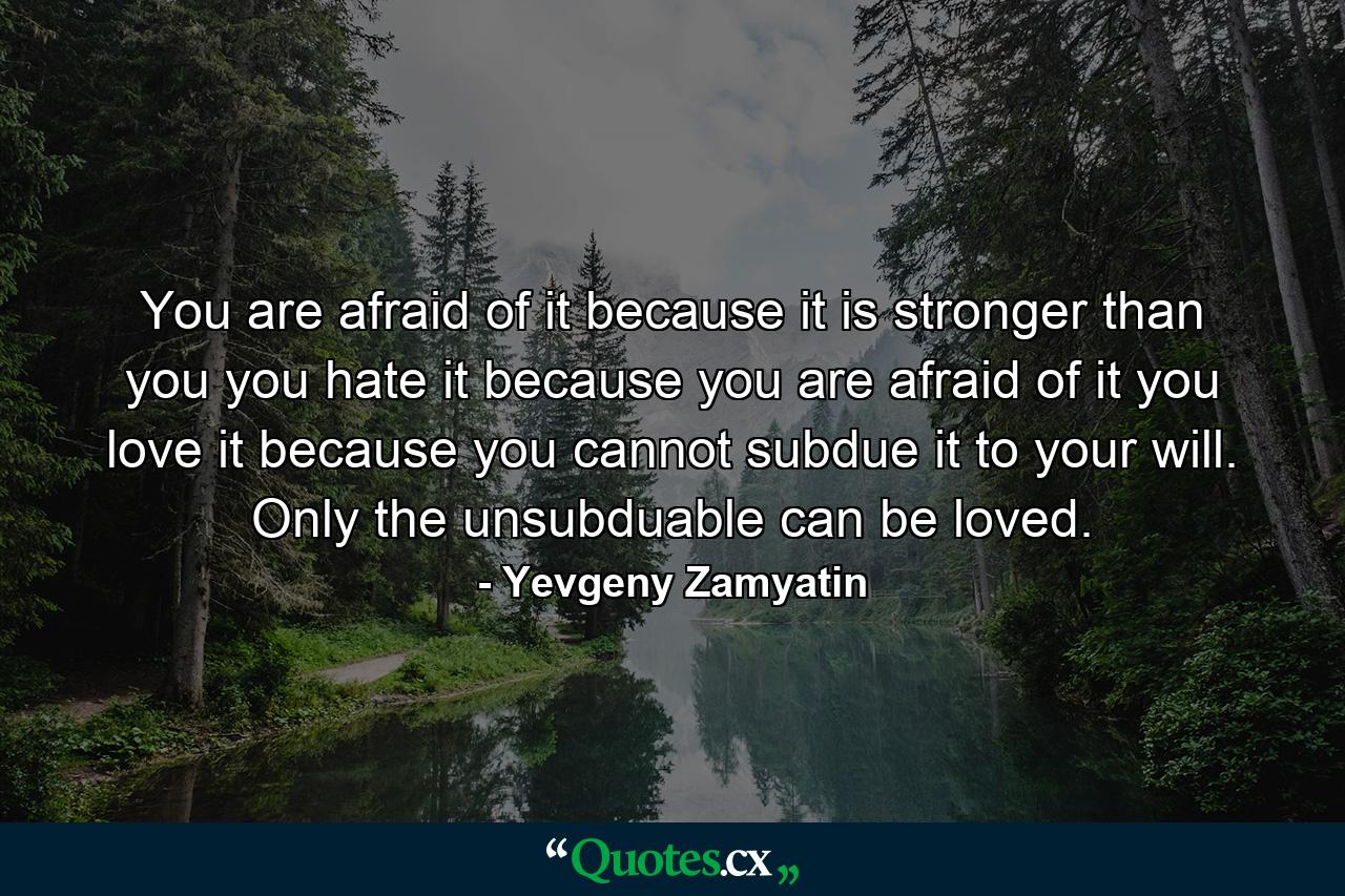 You are afraid of it because it is stronger than you you hate it because you are afraid of it you love it because you cannot subdue it to your will. Only the unsubduable can be loved. - Quote by Yevgeny Zamyatin