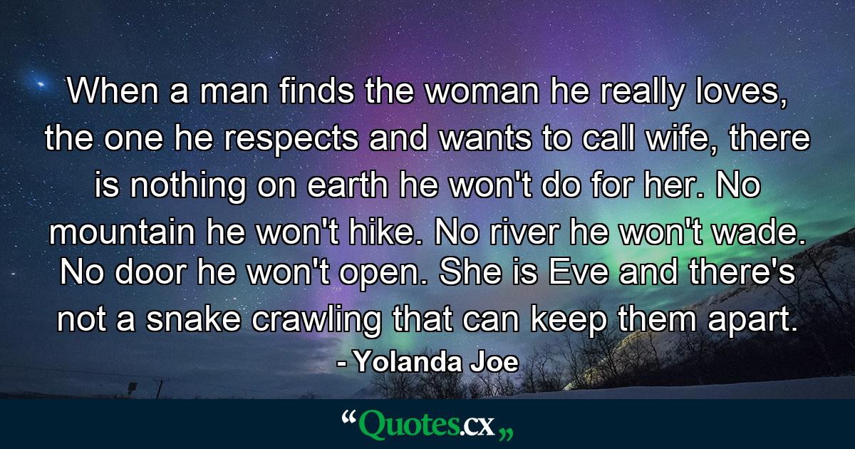 When a man finds the woman he really loves, the one he respects and wants to call wife, there is nothing on earth he won't do for her. No mountain he won't hike. No river he won't wade. No door he won't open. She is Eve and there's not a snake crawling that can keep them apart. - Quote by Yolanda Joe