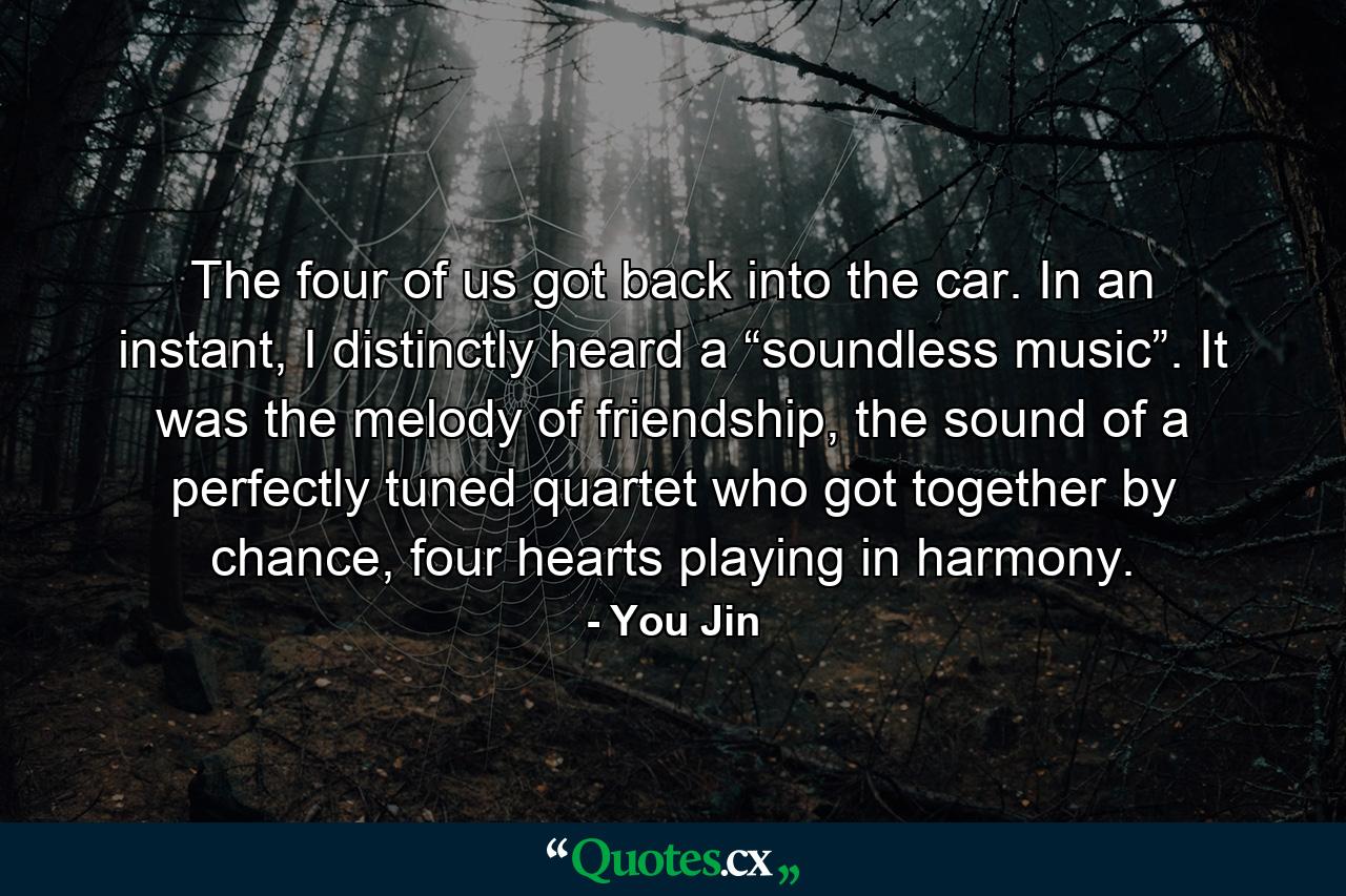 The four of us got back into the car. In an instant, I distinctly heard a “soundless music”. It was the melody of friendship, the sound of a perfectly tuned quartet who got together by chance, four hearts playing in harmony. - Quote by You Jin