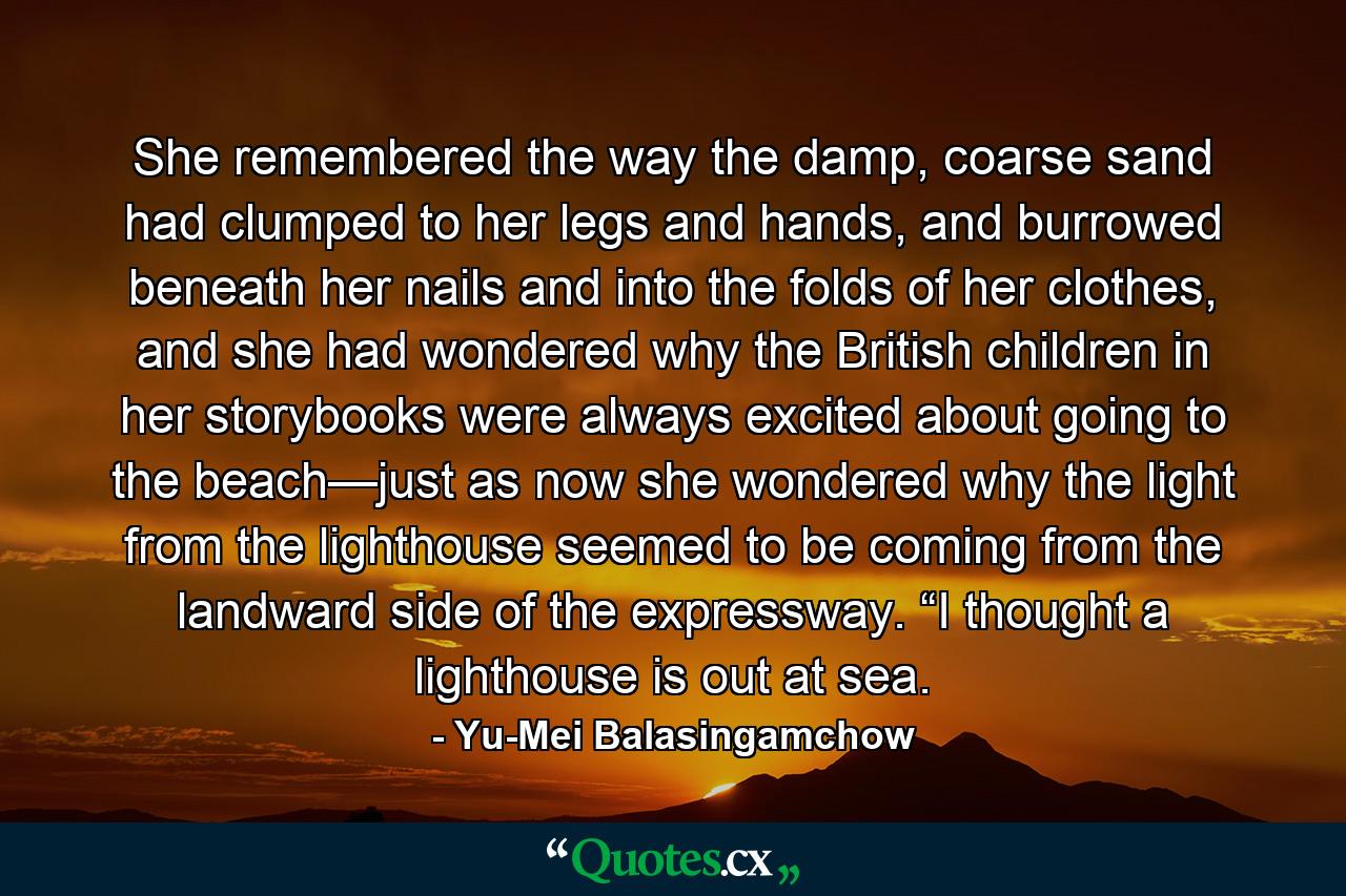 She remembered the way the damp, coarse sand had clumped to her legs and hands, and burrowed beneath her nails and into the folds of her clothes, and she had wondered why the British children in her storybooks were always excited about going to the beach—just as now she wondered why the light from the lighthouse seemed to be coming from the landward side of the expressway. “I thought a lighthouse is out at sea. - Quote by Yu-Mei Balasingamchow