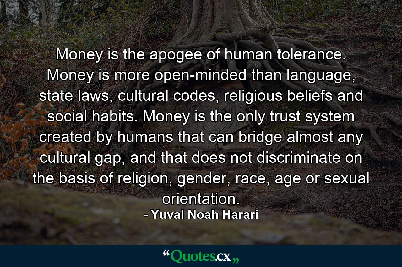 Money is the apogee of human tolerance. Money is more open-minded than language, state laws, cultural codes, religious beliefs and social habits. Money is the only trust system created by humans that can bridge almost any cultural gap, and that does not discriminate on the basis of religion, gender, race, age or sexual orientation. - Quote by Yuval Noah Harari