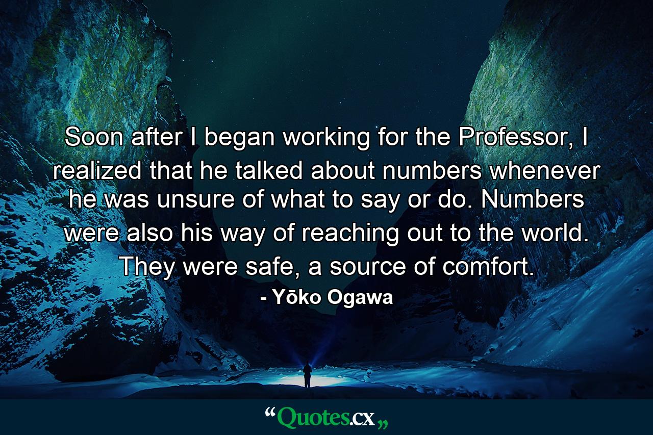 Soon after I began working for the Professor, I realized that he talked about numbers whenever he was unsure of what to say or do. Numbers were also his way of reaching out to the world. They were safe, a source of comfort. - Quote by Yōko Ogawa