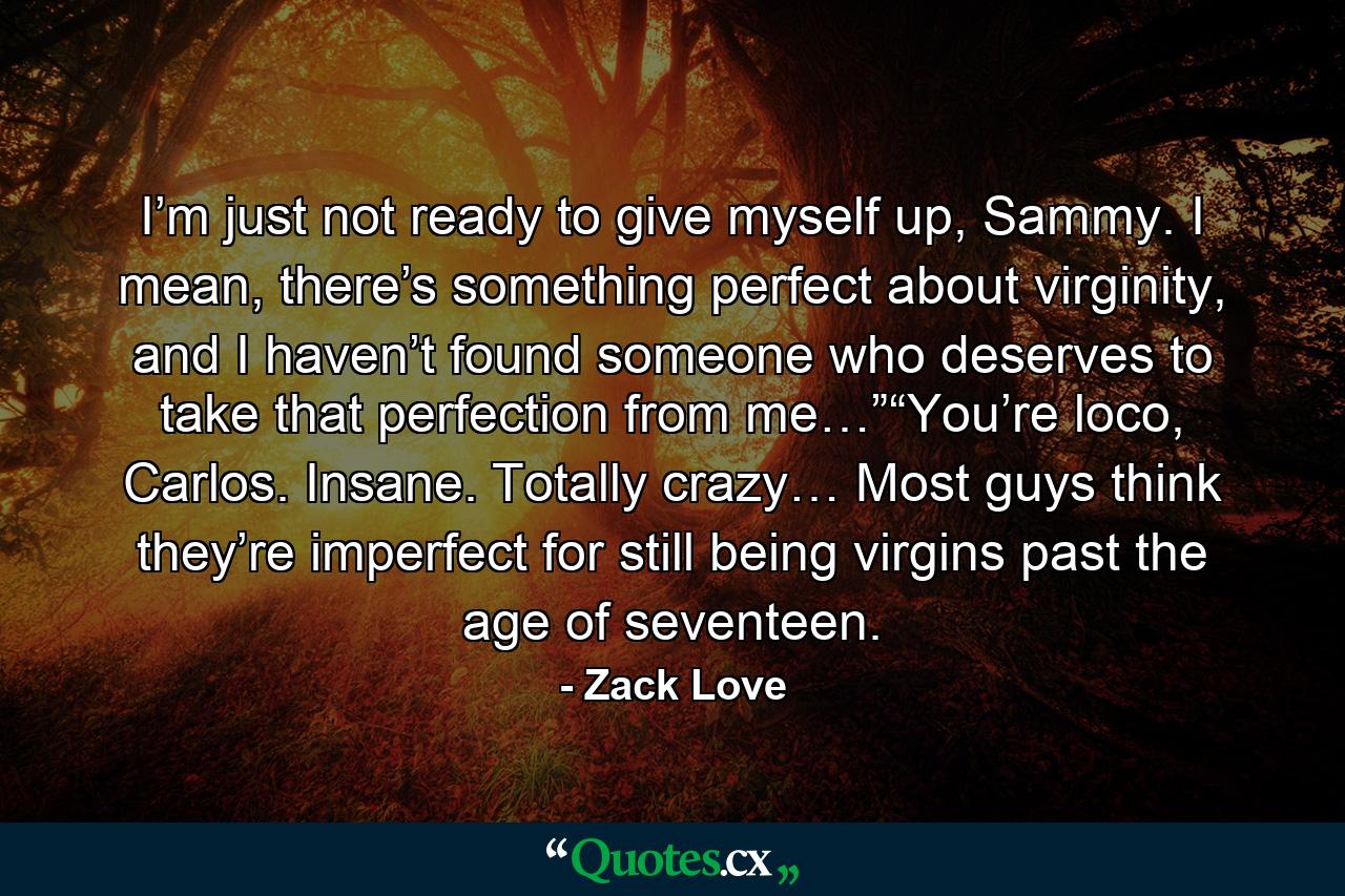 I’m just not ready to give myself up, Sammy. I mean, there’s something perfect about virginity, and I haven’t found someone who deserves to take that perfection from me…”“You’re loco, Carlos. Insane. Totally crazy… Most guys think they’re imperfect for still being virgins past the age of seventeen. - Quote by Zack Love