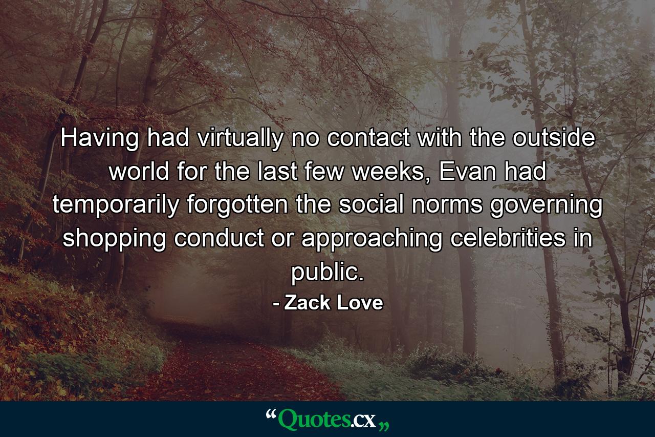 Having had virtually no contact with the outside world for the last few weeks, Evan had temporarily forgotten the social norms governing shopping conduct or approaching celebrities in public. - Quote by Zack Love