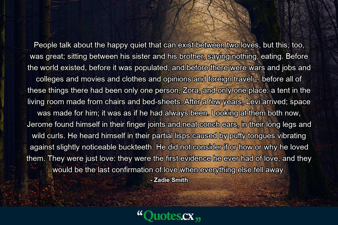 People talk about the happy quiet that can exist between two loves, but this, too, was great; sitting between his sister and his brother, saying nothing, eating. Before the world existed, before it was populated, and before there were wars and jobs and colleges and movies and clothes and opinions and foreign travel -- before all of these things there had been only one person, Zora, and only one place: a tent in the living room made from chairs and bed-sheets. After a few years, Levi arrived; space was made for him; it was as if he had always been. Looking at them both now, Jerome found himself in their finger joints and neat conch ears, in their long legs and wild curls. He heard himself in their partial lisps caused by puffy tongues vibrating against slightly noticeable buckteeth. He did not consider if or how or why he loved them. They were just love: they were the first evidence he ever had of love, and they would be the last confirmation of love when everything else fell away. - Quote by Zadie Smith