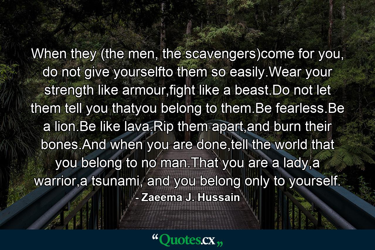 When they (the men, the scavengers)come for you, do not give yourselfto them so easily.Wear your strength like armour,fight like a beast.Do not let them tell you thatyou belong to them.Be fearless.Be a lion.Be like lava.Rip them apart,and burn their bones.And when you are done,tell the world that you belong to no man.That you are a lady,a warrior,a tsunami, and you belong only to yourself. - Quote by Zaeema J. Hussain