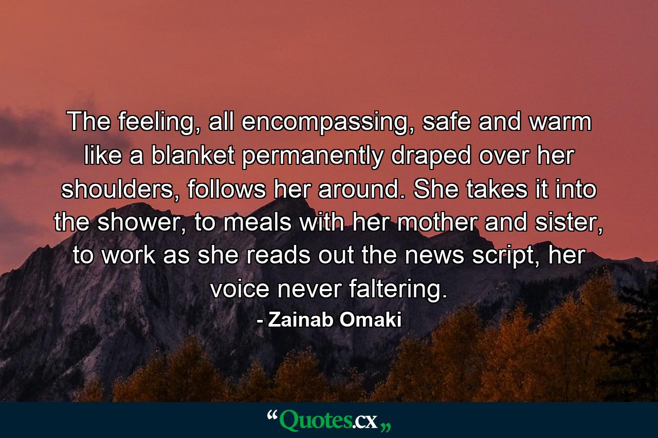 The feeling, all encompassing, safe and warm like a blanket permanently draped over her shoulders, follows her around. She takes it into the shower, to meals with her mother and sister, to work as she reads out the news script, her voice never faltering. - Quote by Zainab Omaki