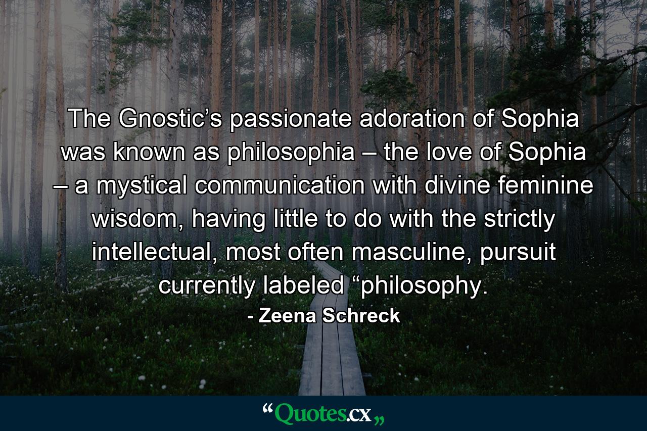 The Gnostic’s passionate adoration of Sophia was known as philosophia – the love of Sophia – a mystical communication with divine feminine wisdom, having little to do with the strictly intellectual, most often masculine, pursuit currently labeled “philosophy. - Quote by Zeena Schreck