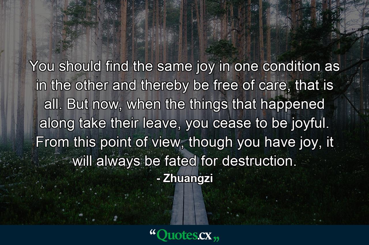 You should find the same joy in one condition as in the other and thereby be free of care, that is all. But now, when the things that happened along take their leave, you cease to be joyful. From this point of view, though you have joy, it will always be fated for destruction. - Quote by Zhuangzi