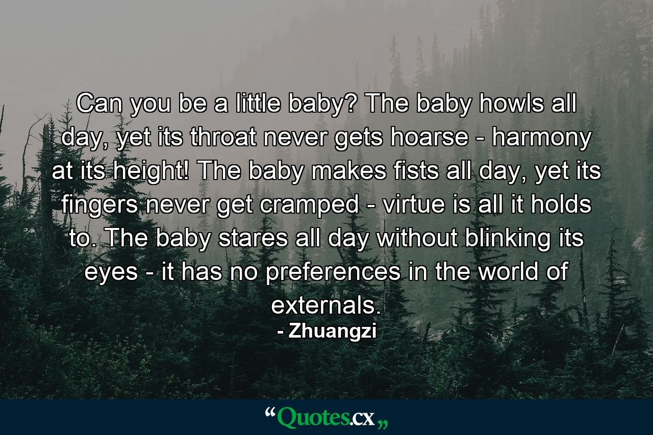 Can you be a little baby? The baby howls all day, yet its throat never gets hoarse - harmony at its height! The baby makes fists all day, yet its fingers never get cramped - virtue is all it holds to. The baby stares all day without blinking its eyes - it has no preferences in the world of externals. - Quote by Zhuangzi