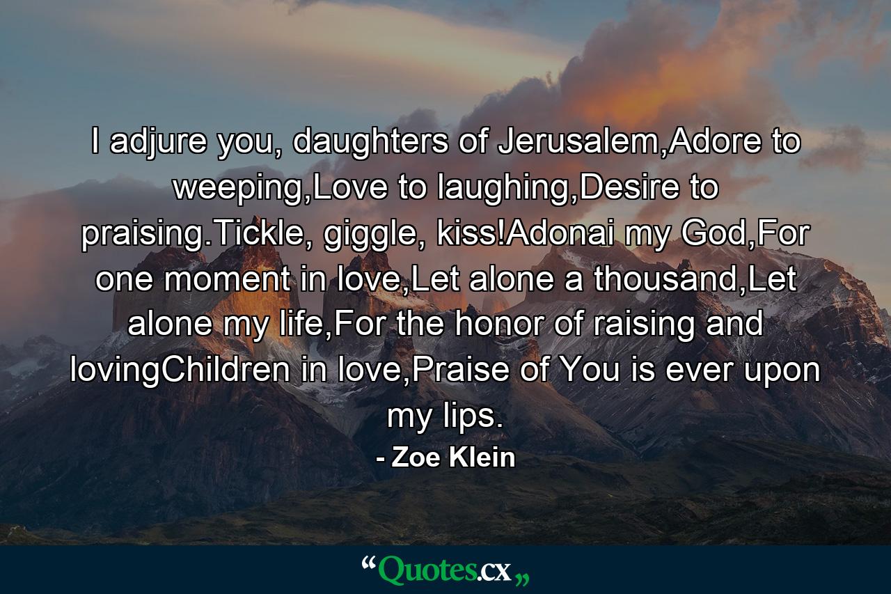 I adjure you, daughters of Jerusalem,Adore to weeping,Love to laughing,Desire to praising.Tickle, giggle, kiss!Adonai my God,For one moment in love,Let alone a thousand,Let alone my life,For the honor of raising and lovingChildren in love,Praise of You is ever upon my lips. - Quote by Zoe Klein