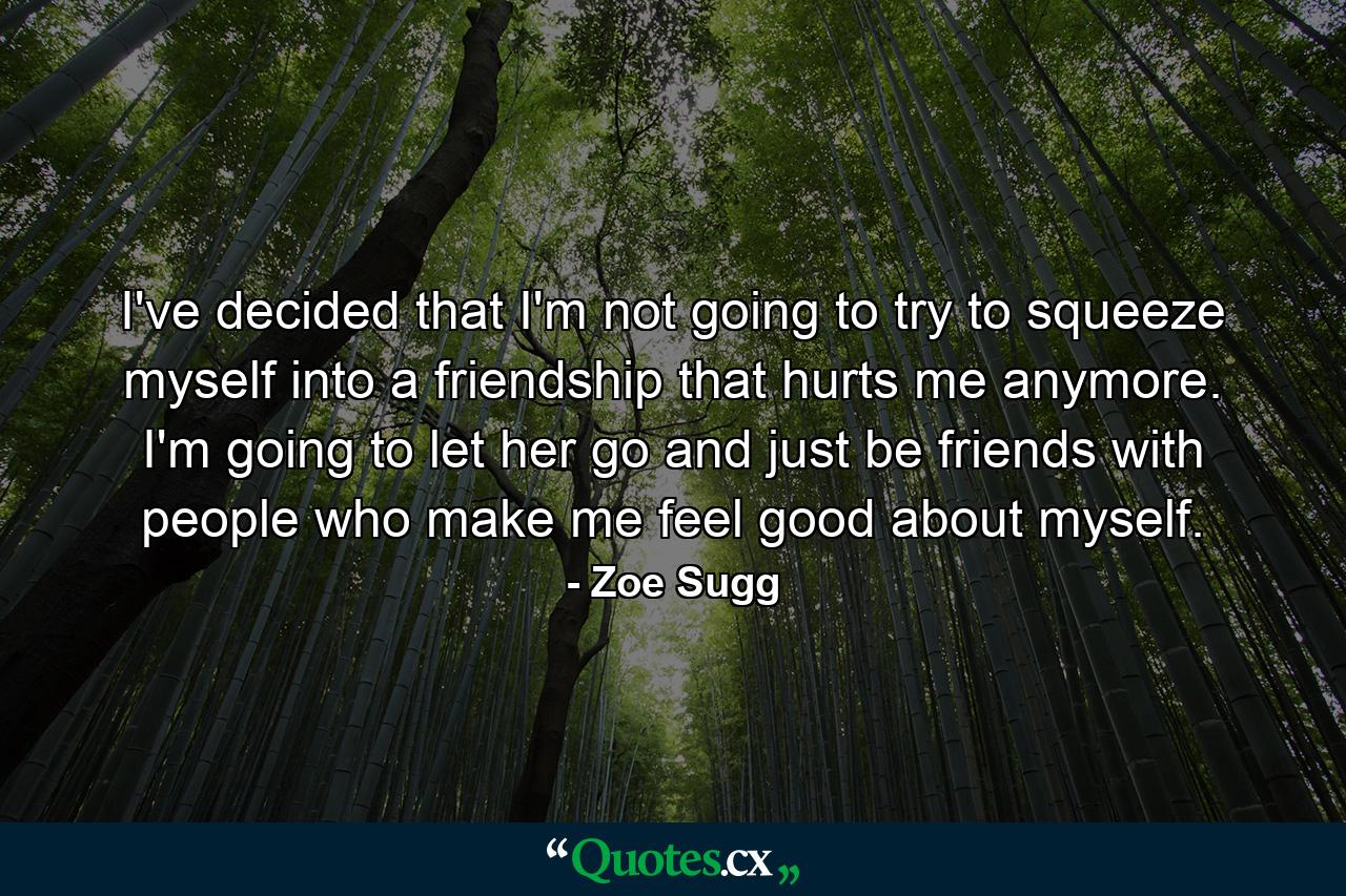 I've decided that I'm not going to try to squeeze myself into a friendship that hurts me anymore. I'm going to let her go and just be friends with people who make me feel good about myself. - Quote by Zoe Sugg