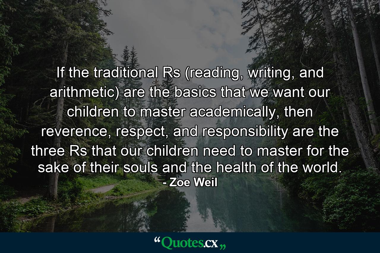 If the traditional Rs (reading, writing, and arithmetic) are the basics that we want our children to master academically, then reverence, respect, and responsibility are the three Rs that our children need to master for the sake of their souls and the health of the world. - Quote by Zoe Weil