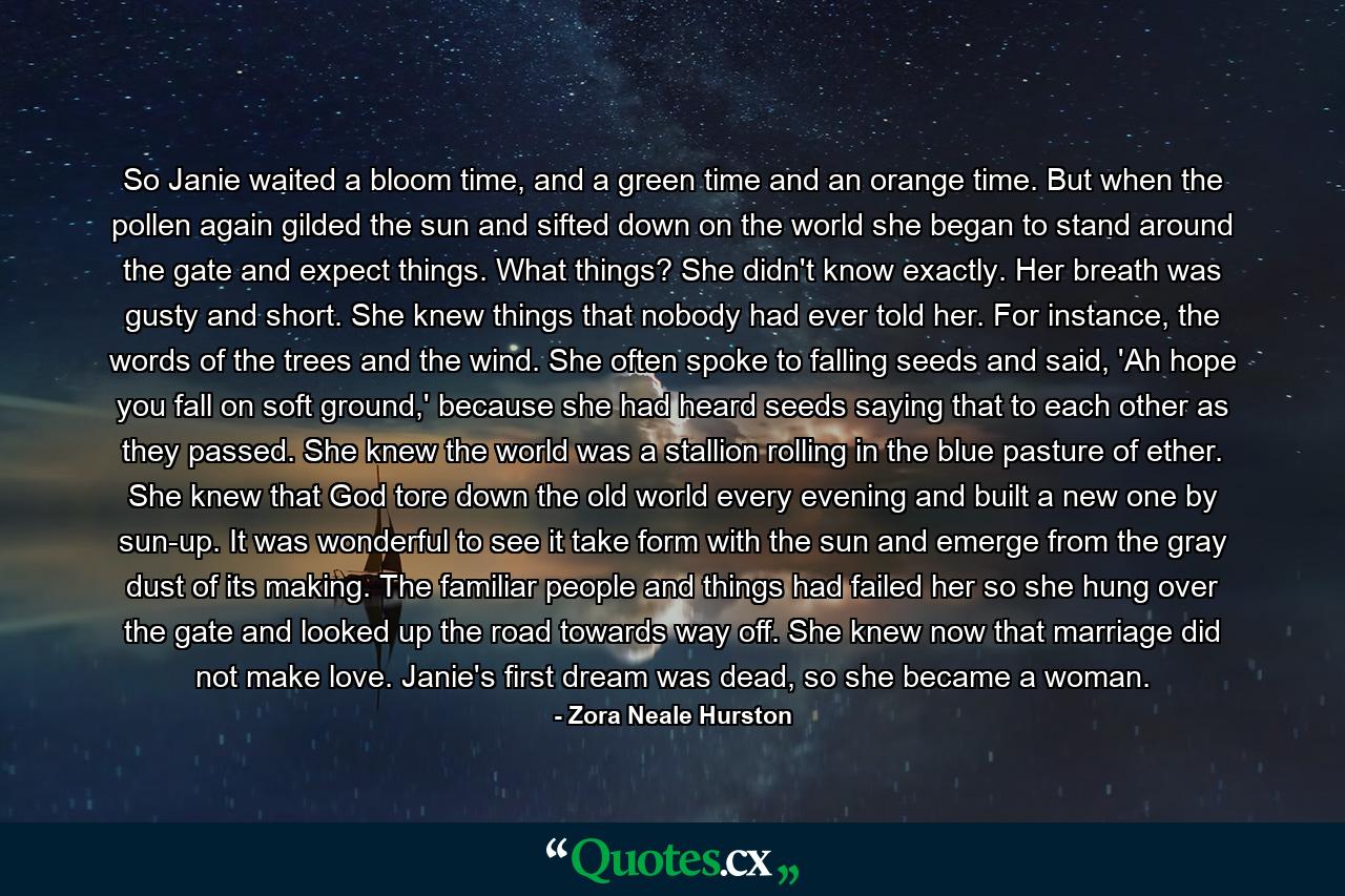 So Janie waited a bloom time, and a green time and an orange time. But when the pollen again gilded the sun and sifted down on the world she began to stand around the gate and expect things. What things? She didn't know exactly. Her breath was gusty and short. She knew things that nobody had ever told her. For instance, the words of the trees and the wind. She often spoke to falling seeds and said, 'Ah hope you fall on soft ground,' because she had heard seeds saying that to each other as they passed. She knew the world was a stallion rolling in the blue pasture of ether. She knew that God tore down the old world every evening and built a new one by sun-up. It was wonderful to see it take form with the sun and emerge from the gray dust of its making. The familiar people and things had failed her so she hung over the gate and looked up the road towards way off. She knew now that marriage did not make love. Janie's first dream was dead, so she became a woman. - Quote by Zora Neale Hurston