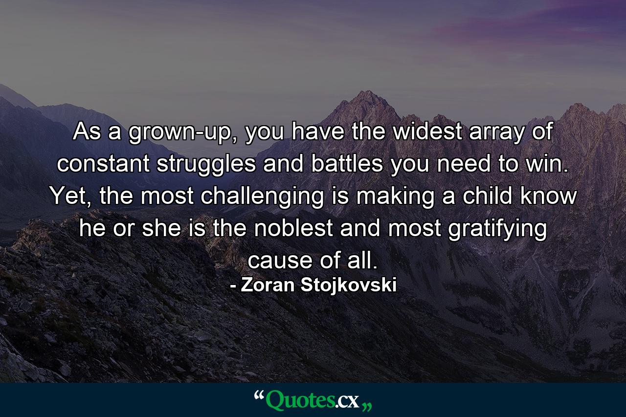 As a grown-up, you have the widest array of constant struggles and battles you need to win. Yet, the most challenging is making a child know he or she is the noblest and most gratifying cause of all. - Quote by Zoran Stojkovski