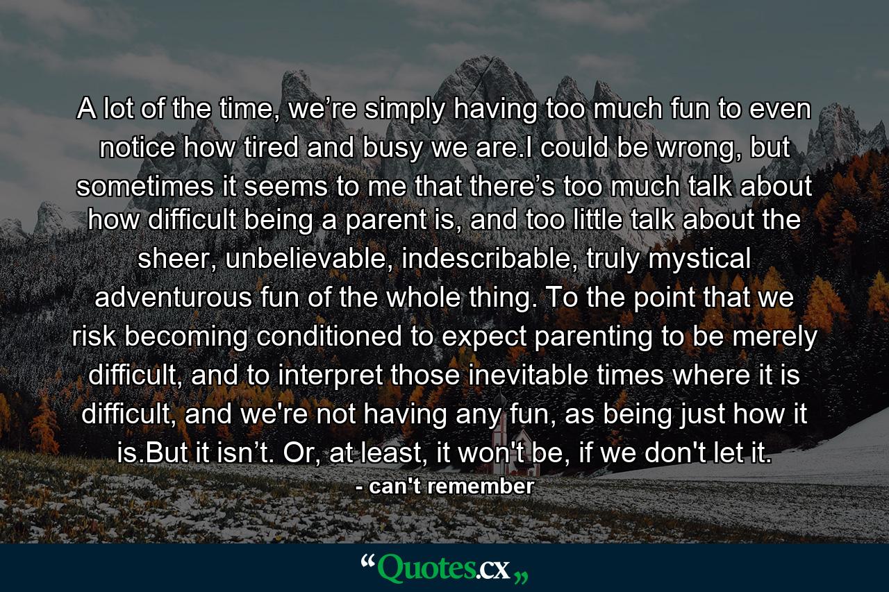 A lot of the time, we’re simply having too much fun to even notice how tired and busy we are.I could be wrong, but sometimes it seems to me that there’s too much talk about how difficult being a parent is, and too little talk about the sheer, unbelievable, indescribable, truly mystical adventurous fun of the whole thing. To the point that we risk becoming conditioned to expect parenting to be merely difficult, and to interpret those inevitable times where it is difficult, and we're not having any fun, as being just how it is.But it isn’t. Or, at least, it won't be, if we don't let it. - Quote by can't remember