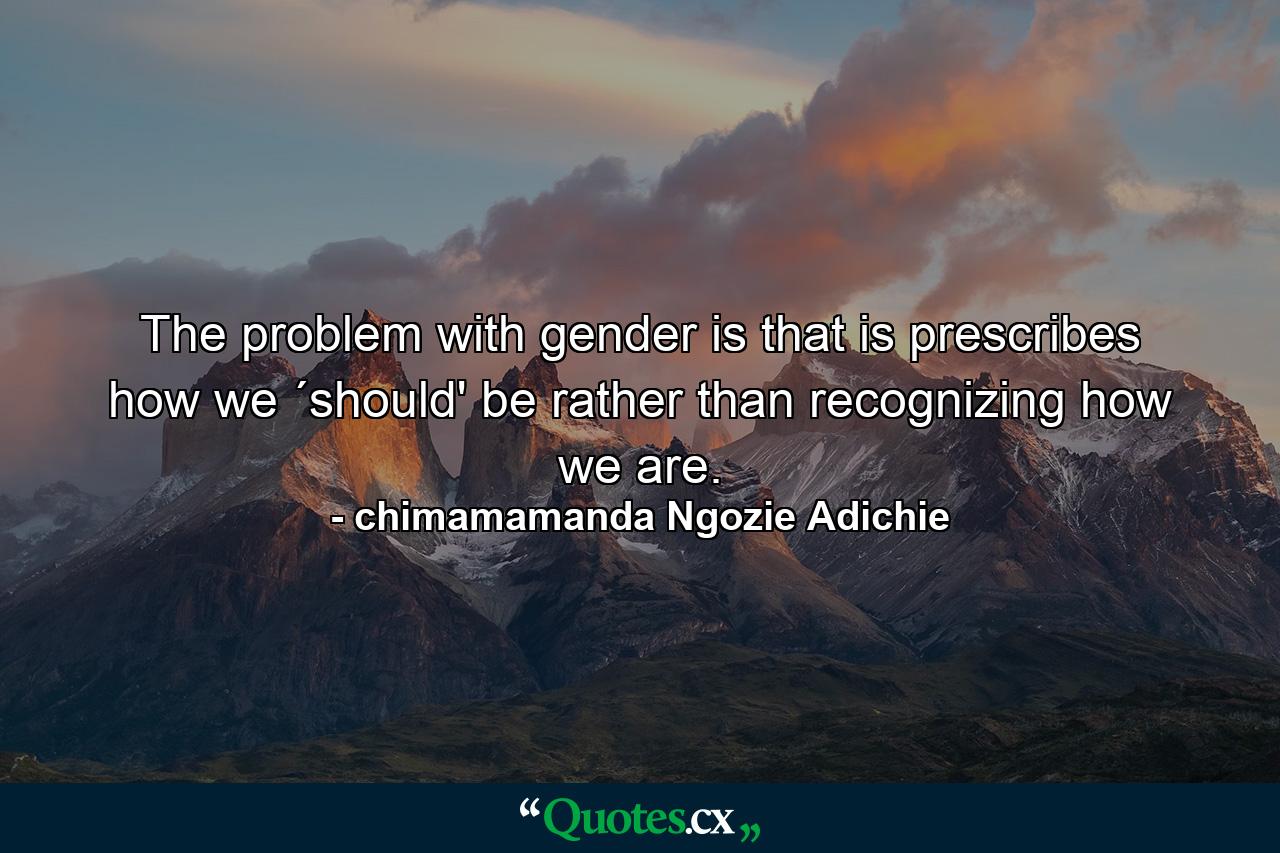 The problem with gender is that is prescribes how we ´should' be rather than recognizing how we are. - Quote by chimamamanda Ngozie Adichie