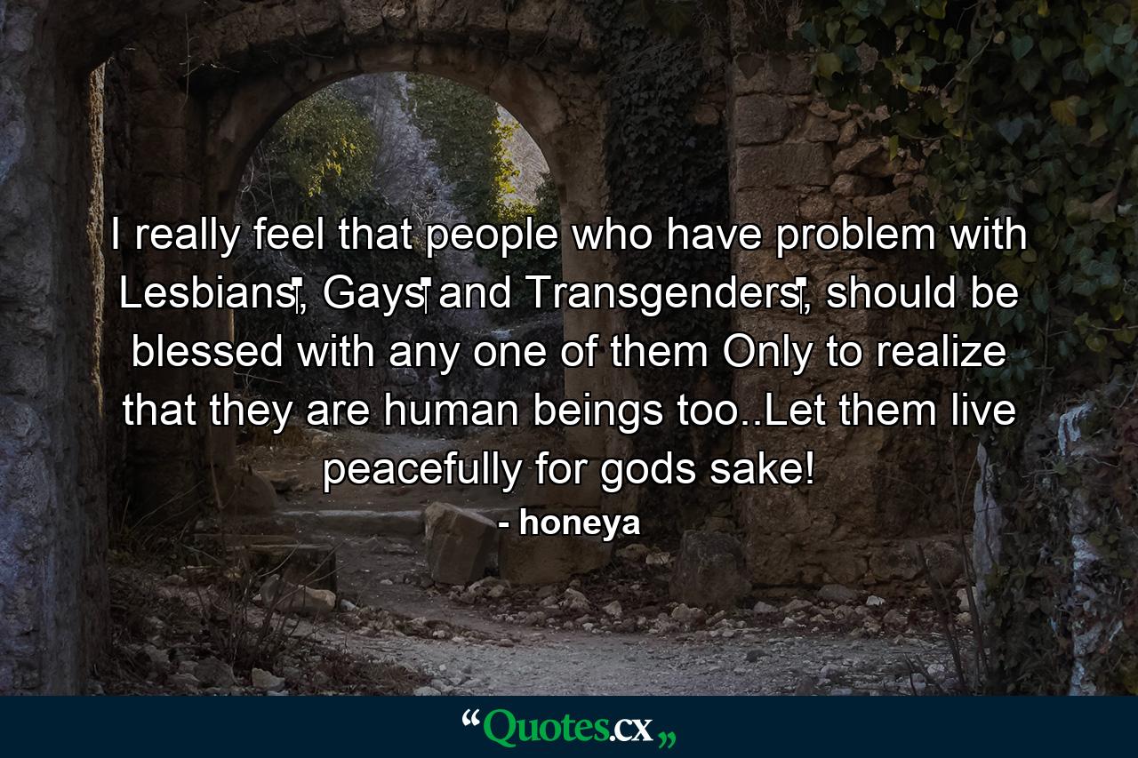 I really feel that people who have problem with Lesbians‬, Gays‬ and Transgenders‬, should be blessed with any one of them Only to realize that they are human beings too..Let them live peacefully for gods sake! - Quote by honeya