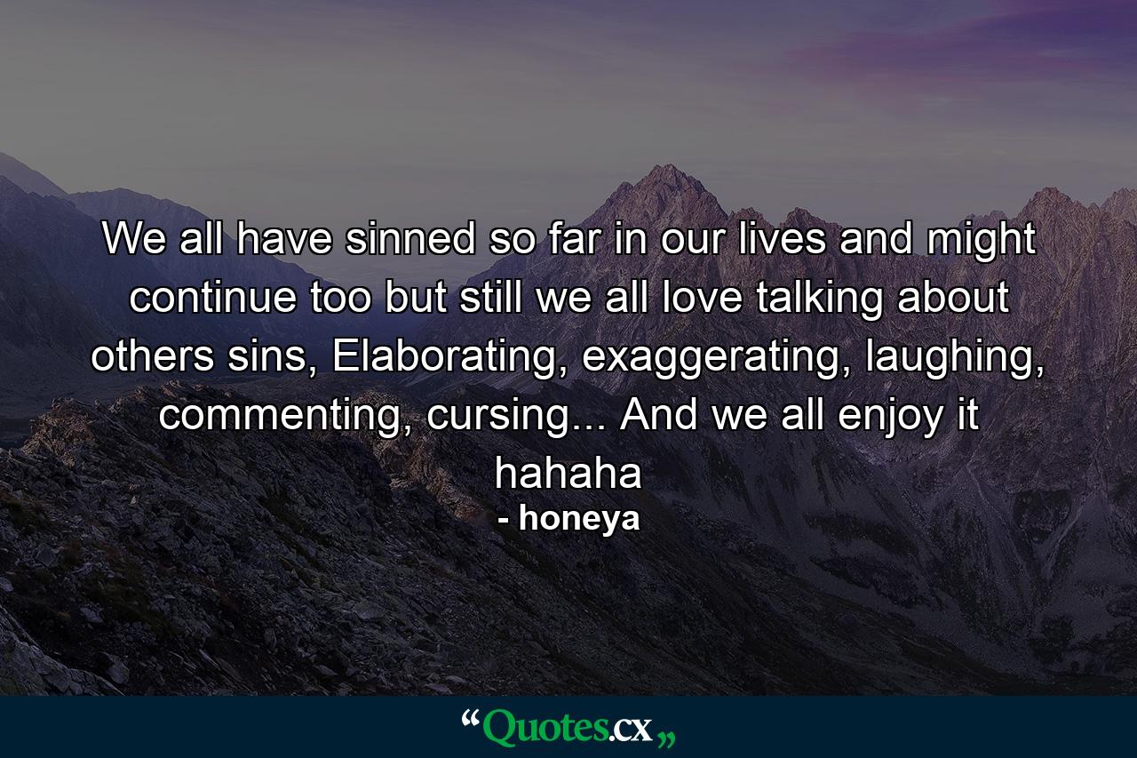 We all have sinned so far in our lives and might continue too but still we all love talking about others sins, Elaborating, exaggerating, laughing, commenting, cursing... And we all enjoy it hahaha - Quote by honeya