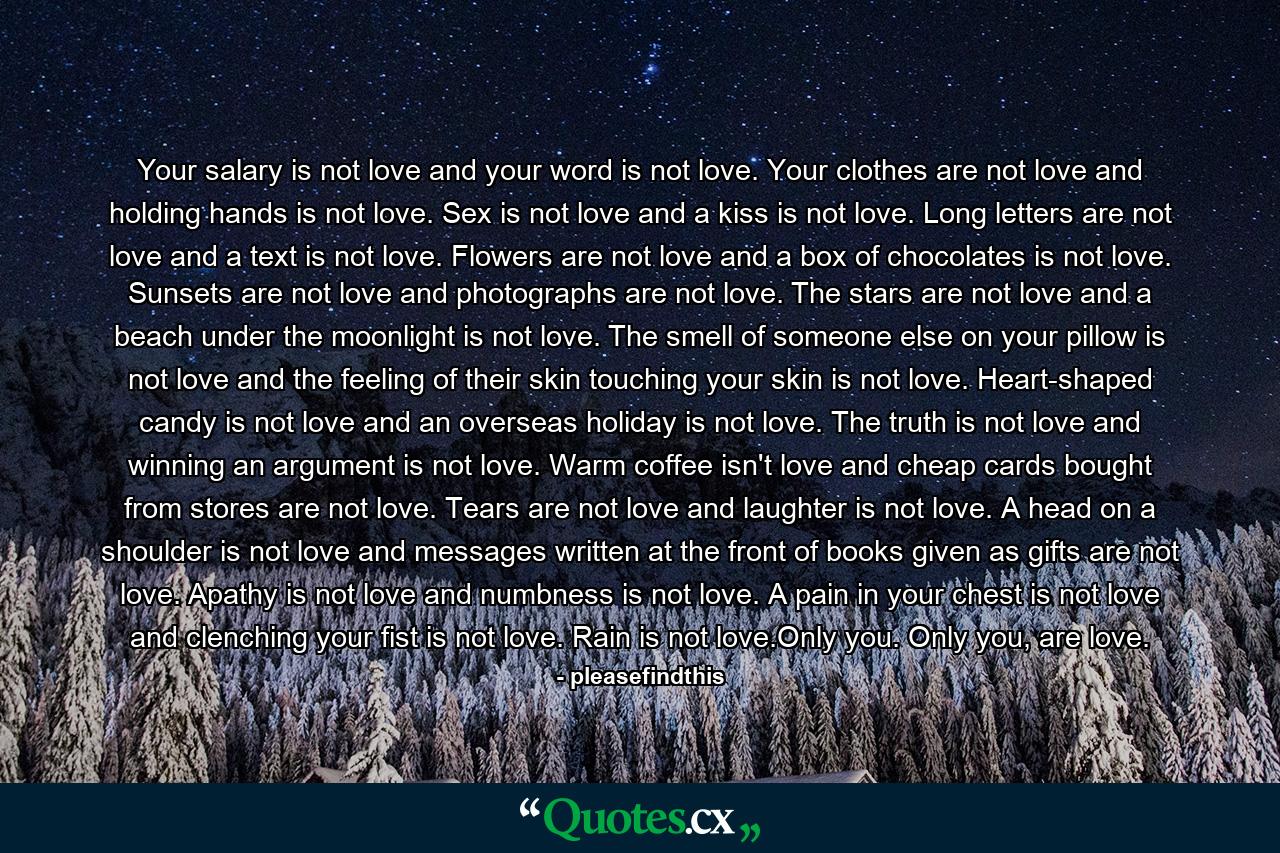 Your salary is not love and your word is not love. Your clothes are not love and holding hands is not love. Sex is not love and a kiss is not love. Long letters are not love and a text is not love. Flowers are not love and a box of chocolates is not love. Sunsets are not love and photographs are not love. The stars are not love and a beach under the moonlight is not love. The smell of someone else on your pillow is not love and the feeling of their skin touching your skin is not love. Heart-shaped candy is not love and an overseas holiday is not love. The truth is not love and winning an argument is not love. Warm coffee isn't love and cheap cards bought from stores are not love. Tears are not love and laughter is not love. A head on a shoulder is not love and messages written at the front of books given as gifts are not love. Apathy is not love and numbness is not love. A pain in your chest is not love and clenching your fist is not love. Rain is not love.Only you. Only you, are love. - Quote by pleasefindthis