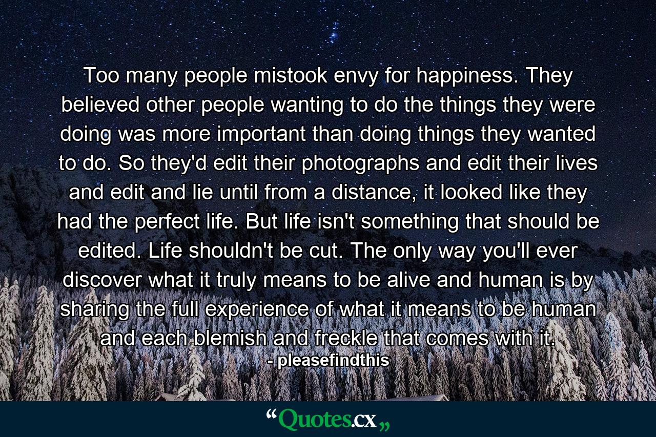 Too many people mistook envy for happiness. They believed other people wanting to do the things they were doing was more important than doing things they wanted to do. So they'd edit their photographs and edit their lives and edit and lie until from a distance, it looked like they had the perfect life. But life isn't something that should be edited. Life shouldn't be cut. The only way you'll ever discover what it truly means to be alive and human is by sharing the full experience of what it means to be human and each blemish and freckle that comes with it. - Quote by pleasefindthis