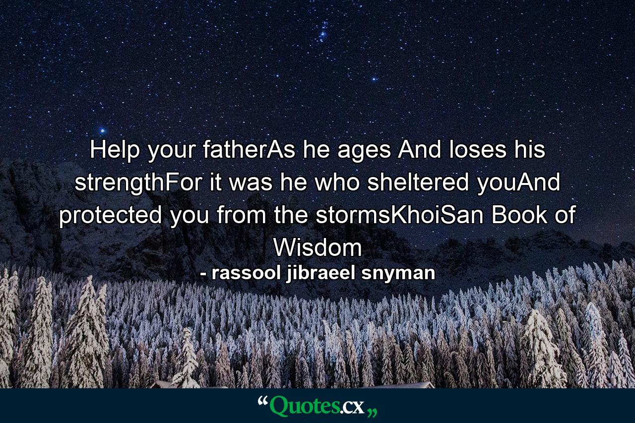 Help your fatherAs he ages And loses his strengthFor it was he who sheltered youAnd protected you from the stormsKhoiSan Book of Wisdom - Quote by rassool jibraeel snyman