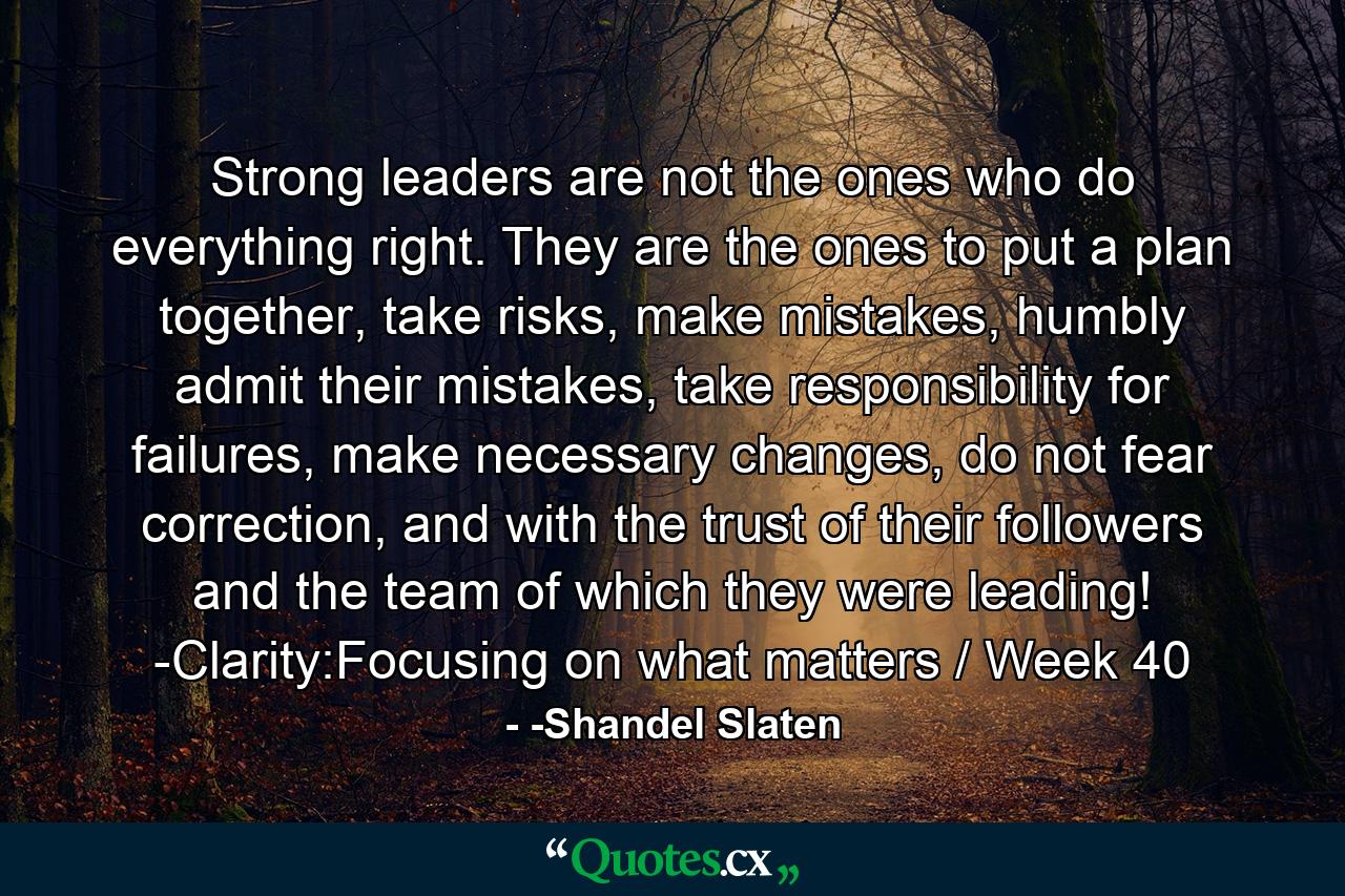 Strong leaders are not the ones who do everything right. They are the ones to put a plan together, take risks, make mistakes, humbly admit their mistakes, take responsibility for failures, make necessary changes, do not fear correction, and with the trust of their followers and the team of which they were leading! -Clarity:Focusing on what matters / Week 40 - Quote by -Shandel Slaten